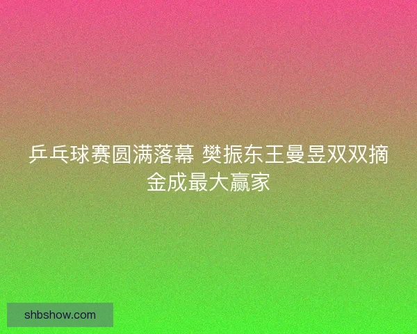 乒乓球赛圆满落幕 樊振东王曼昱双双摘金成最大赢家