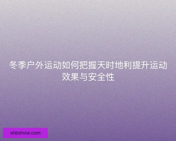 冬季户外运动如何把握天时地利提升运动效果与安全性