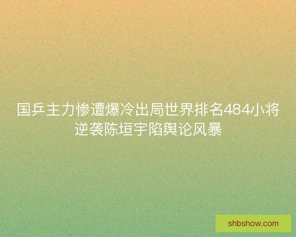 国乒主力惨遭爆冷出局世界排名484小将逆袭陈垣宇陷舆论风暴