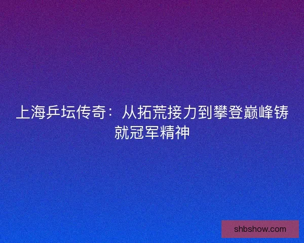 上海乒坛传奇：从拓荒接力到攀登巅峰铸就冠军精神