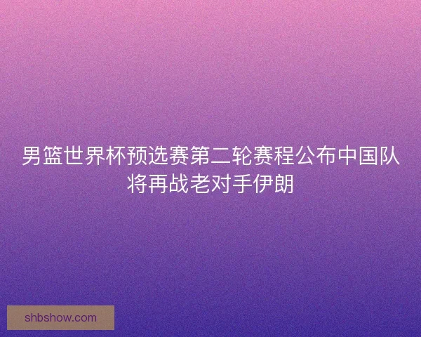 男篮世界杯预选赛第二轮赛程公布中国队将再战老对手伊朗