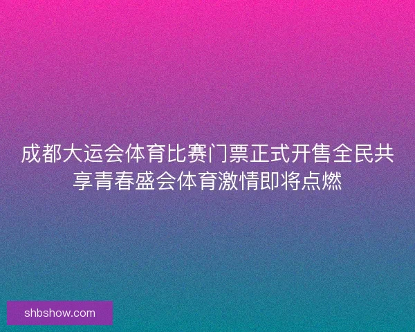成都大运会体育比赛门票正式开售全民共享青春盛会体育激情即将点燃