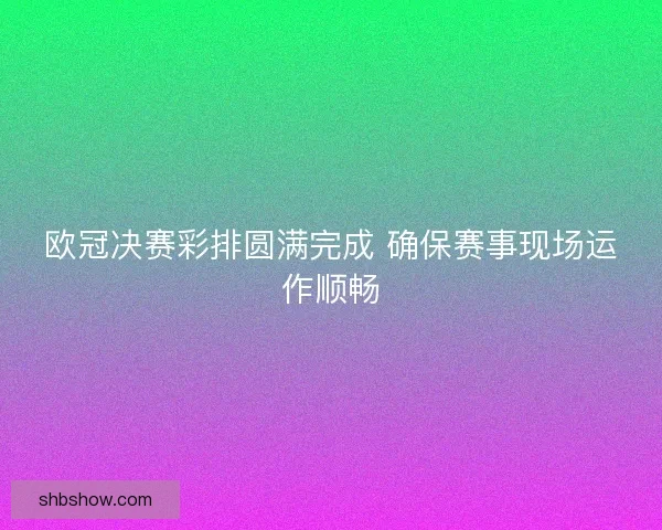 欧冠决赛彩排圆满完成 确保赛事现场运作顺畅