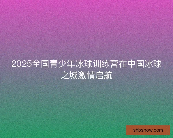 2025全国青少年冰球训练营在中国冰球之城激情启航