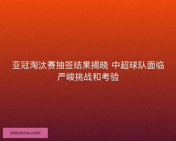 亚冠淘汰赛抽签结果揭晓 中超球队面临严峻挑战和考验