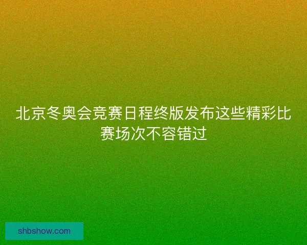 北京冬奥会竞赛日程终版发布这些精彩比赛场次不容错过