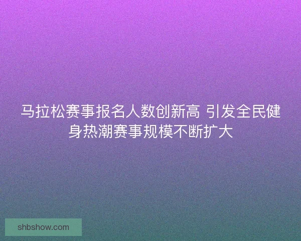 马拉松赛事报名人数创新高 引发全民健身热潮赛事规模不断扩大