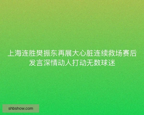 上海连胜樊振东再展大心脏连续救场赛后发言深情动人打动无数球迷