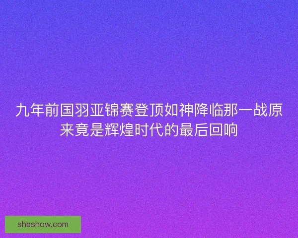 九年前国羽亚锦赛登顶如神降临那一战原来竟是辉煌时代的最后回响