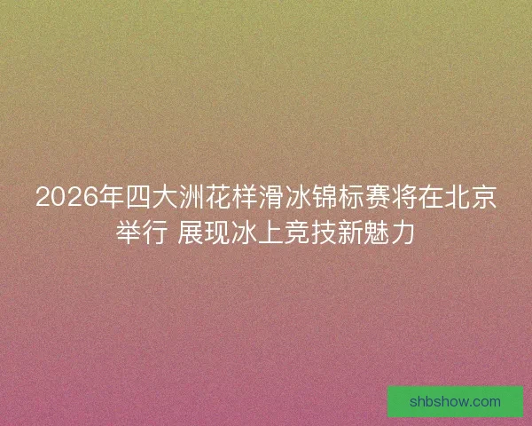 2026年四大洲花样滑冰锦标赛将在北京举行 展现冰上竞技新魅力