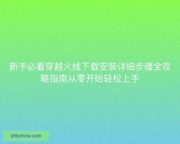 新手必看穿越火线下载安装详细步骤全攻略指南从零开始轻松上手