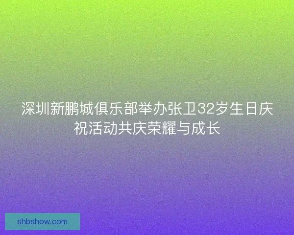 深圳新鹏城俱乐部举办张卫32岁生日庆祝活动共庆荣耀与成长