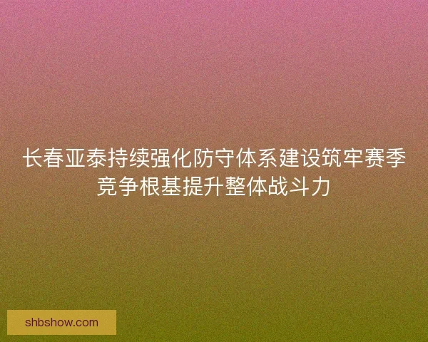 长春亚泰持续强化防守体系建设筑牢赛季竞争根基提升整体战斗力