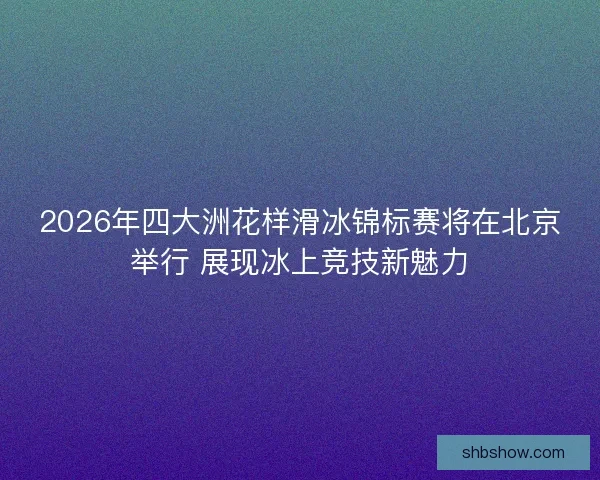 2026年四大洲花样滑冰锦标赛将在北京举行 展现冰上竞技新魅力