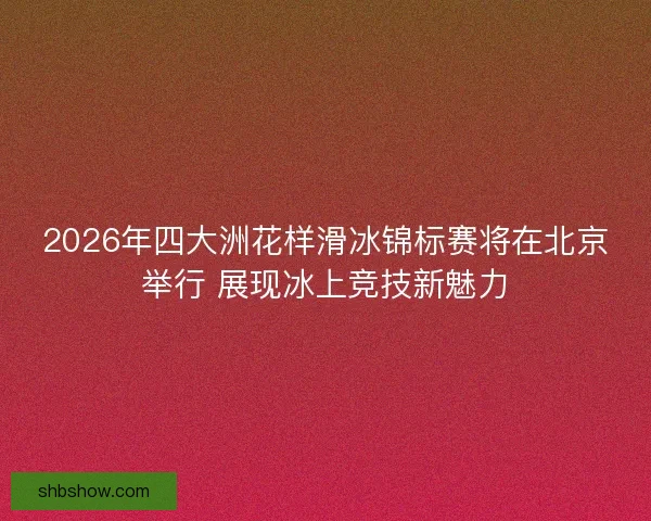 2026年四大洲花样滑冰锦标赛将在北京举行 展现冰上竞技新魅力