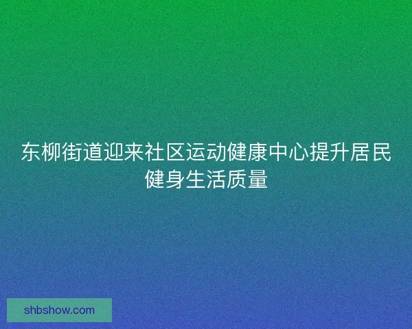 东柳街道迎来社区运动健康中心提升居民健身生活质量