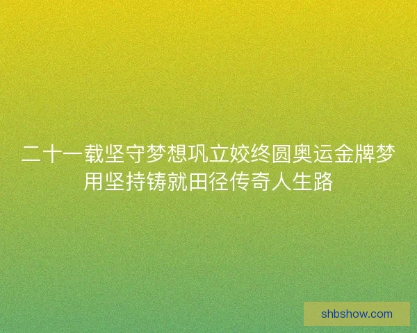 二十一载坚守梦想巩立姣终圆奥运金牌梦用坚持铸就田径传奇人生路