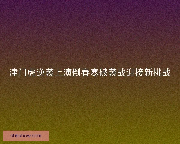 津门虎逆袭上演倒春寒破袭战迎接新挑战